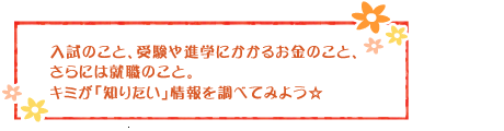 入試のこと、受験や進学にかかるお金のこと、さらには就職のこと。キミが「知りたい」情報を調べてみよう☆