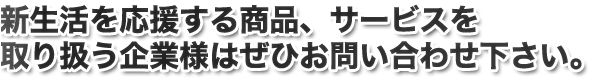 新生活を応援する商品、サービスを取り扱う企業様はぜひお問い合わせ下さい。