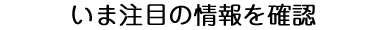 いま注目の情報を確認
