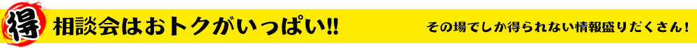 相談会はおトクがいっぱい!! その場でしか得られない情報盛りだくさん！
