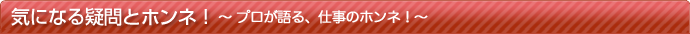気になる疑問とホンネ！〜プロが語る、仕事のホンネ！〜