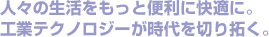 人々の生活をもっと便利に快適に。工業テクノロジーが時代を切り拓く。